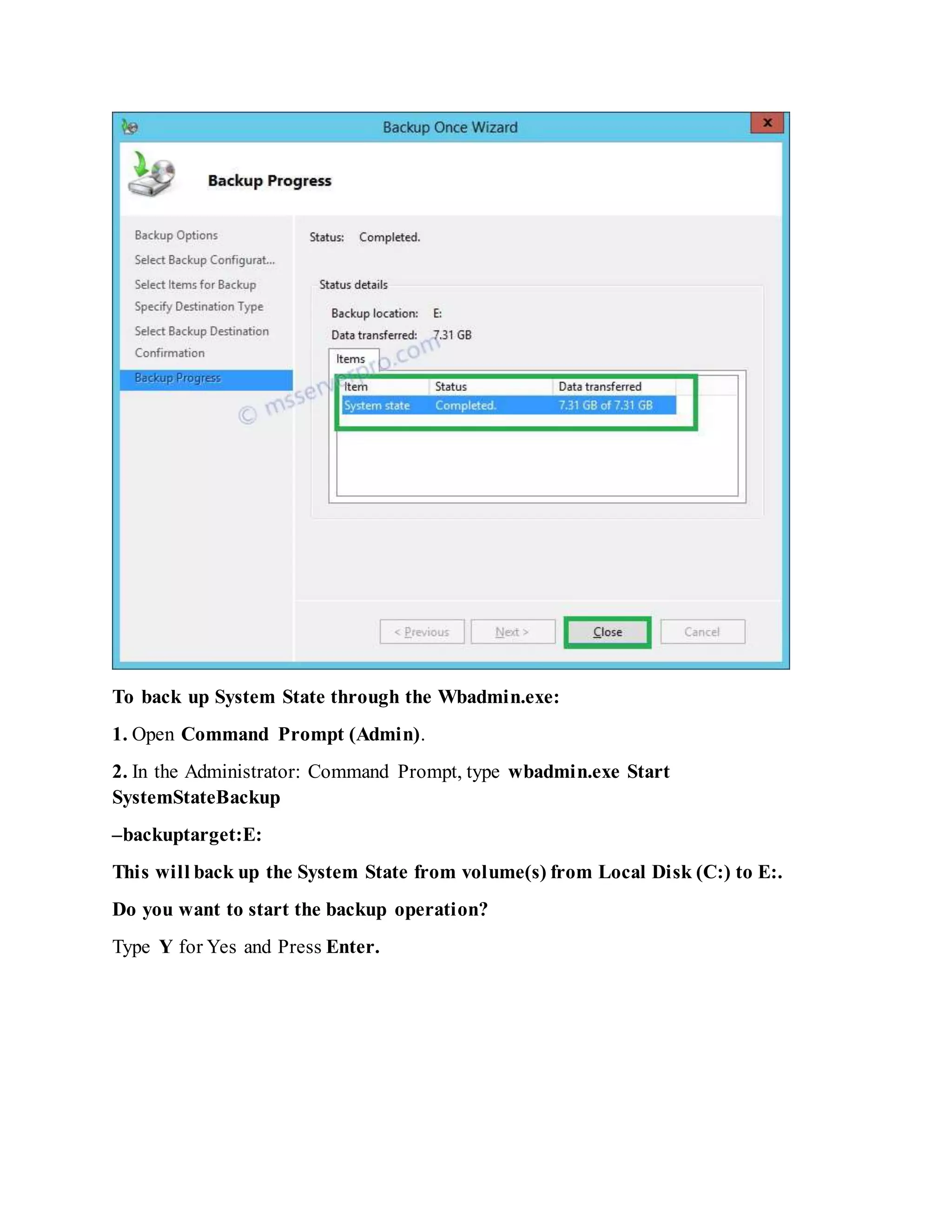 To back up System State through the Wbadmin.exe:
1. Open Command Prompt (Admin).
2. In the Administrator: Command Prompt, type wbadmin.exe Start
SystemStateBackup
–backuptarget:E:
This will back up the System State from volume(s) from Local Disk (C:) to E:.
Do you want to start the backup operation?
Type Y for Yes and Press Enter.
 