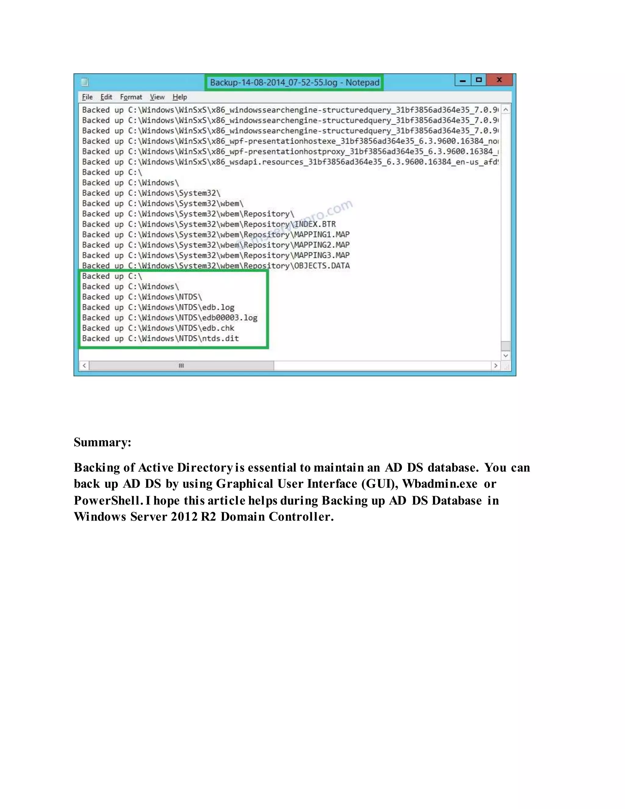 Summary:
Backing of Active Directoryis essential to maintain an AD DS database. You can
back up AD DS by using Graphical User Interface (GUI), Wbadmin.exe or
PowerShell. I hope this article helps during Backing up AD DS Database in
Windows Server 2012 R2 Domain Controller.
 