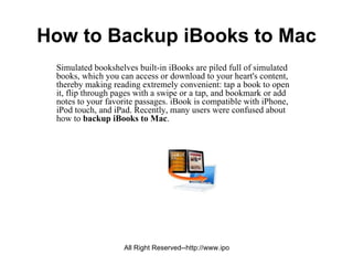 How to Backup iBooks to Mac
 Simulated bookshelves built-in iBooks are piled full of simulated
 books, which you can access or download to your heart's content,
 thereby making reading extremely convenient: tap a book to open
 it, flip through pages with a swipe or a tap, and bookmark or add
 notes to your favorite passages. iBook is compatible with iPhone,
 iPod touch, and iPad. Recently, many users were confused about
 how to backup iBooks to Mac.




                   All Right Reserved--http://www.ipodtomactransfer.net
 