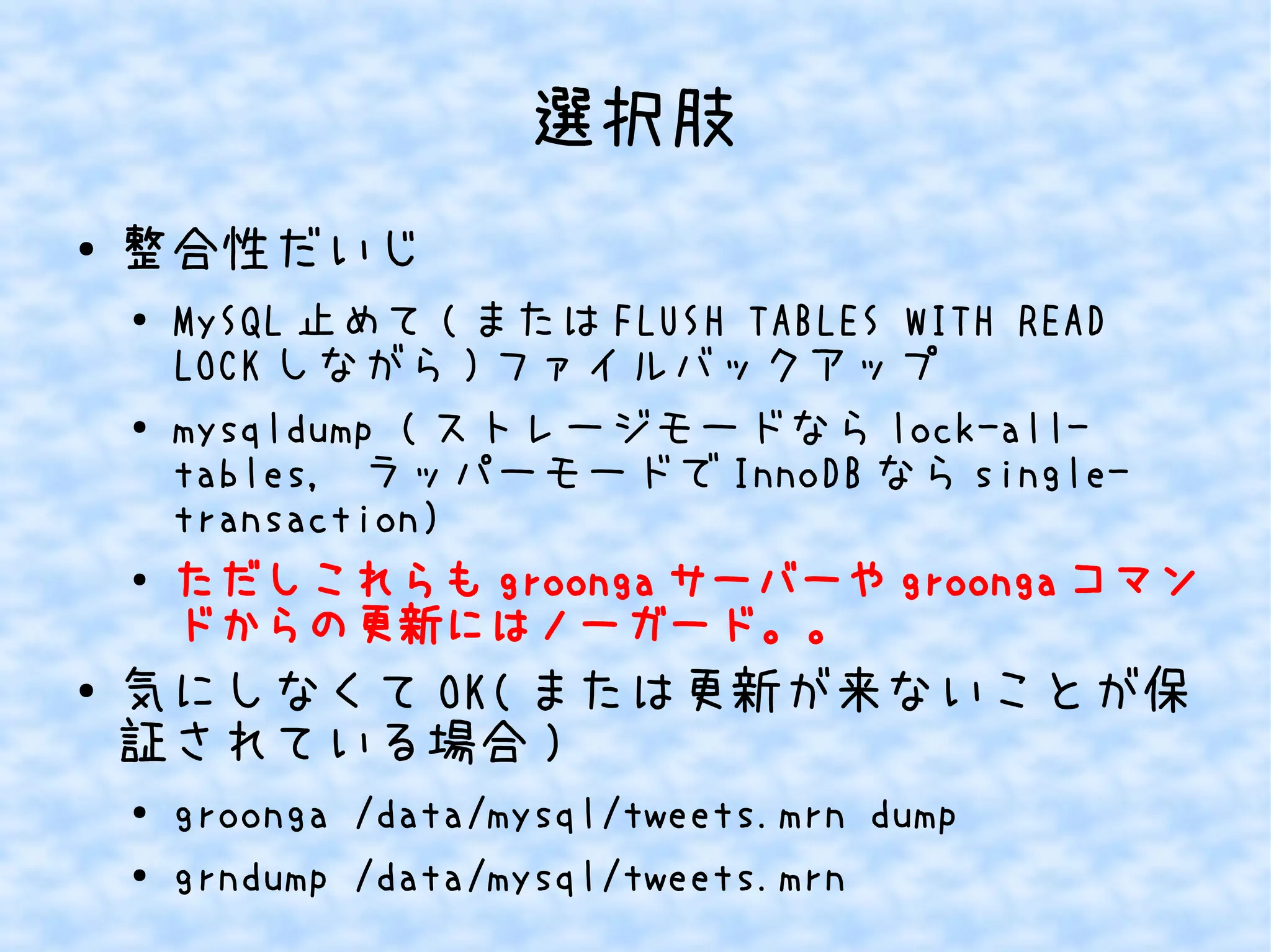 選択肢 
● 整合性だいじ 
● MySQL止めて(またはFLUSH TABLES WITH READ 
LOCKしながら)ファイルバックアップ 
● mysqldump (ストレージモードならlock-all-tables, 
ラッパーモードでInnoDBならsingle-transaction) 
● ただしこれらもgroongaサーバーやgroongaコマン 
ドからの更新にはノーガード。。 
● 気にしなくてOK(または更新が来ないことが保 
証されている場合) 
● groonga /data/mysql/tweets.mrn dump 
● grndump /data/mysql/tweets.mrn 
 