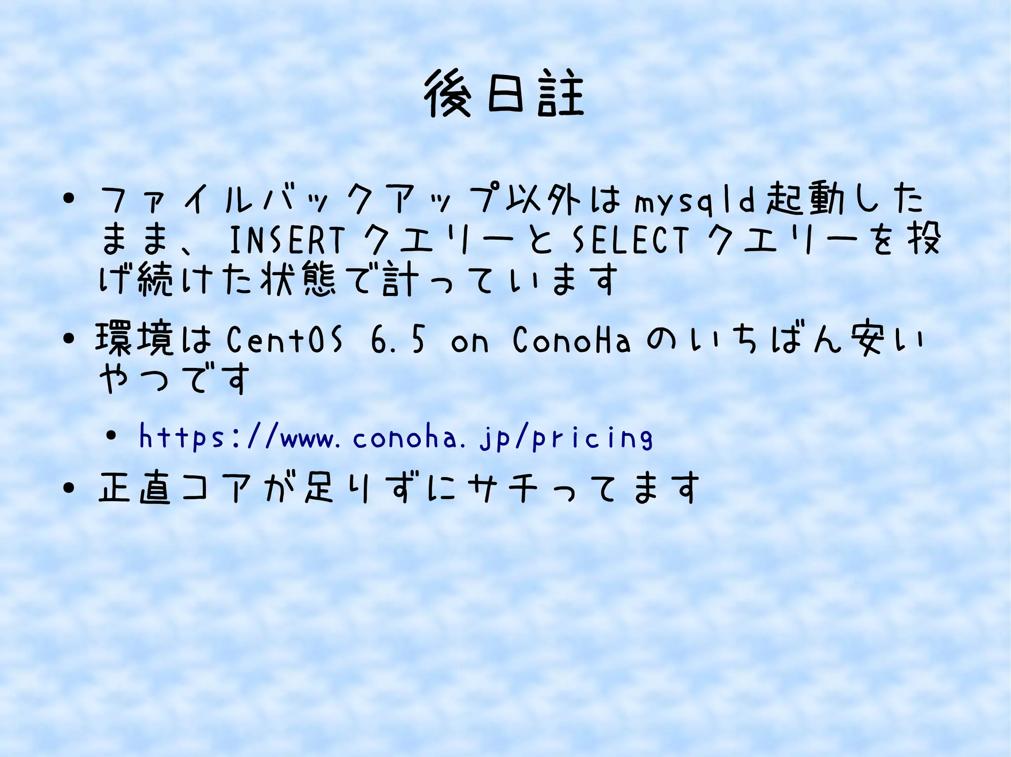 後日註 
● ファイルバックアップ以外はmysqld起動した 
まま、INSERTクエリーとSELECTクエリーを投 
げ続けた状態で計っています 
● 環境はCentOS 6.5 on ConoHaのいちばん安い 
やつです 
● https://www.conoha.jp/pricing 
● 正直コアが足りずにサチってます 
 