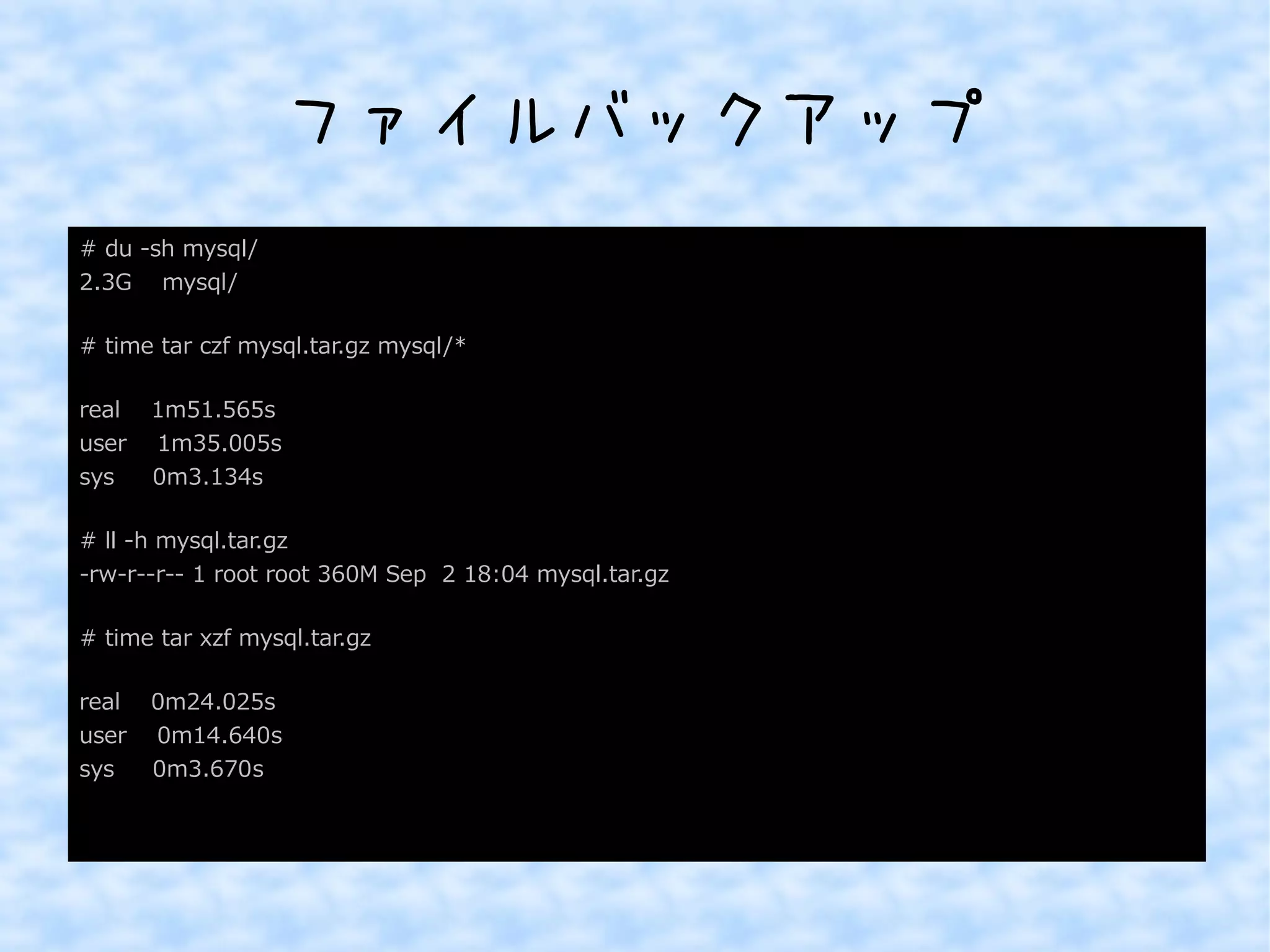ファイルバックアップ 
# du -sh mysql/ 
2.3G mysql/ 
# time tar czf mysql.tar.gz mysql/* 
real 1m51.565s 
user 1m35.005s 
sys 0m3.134s 
# ll -h mysql.tar.gz 
-rw-r--r-- 1 root root 360M Sep 2 18:04 mysql.tar.gz 
# time tar xzf mysql.tar.gz 
real 0m24.025s 
user 0m14.640s 
sys 0m3.670s 
 