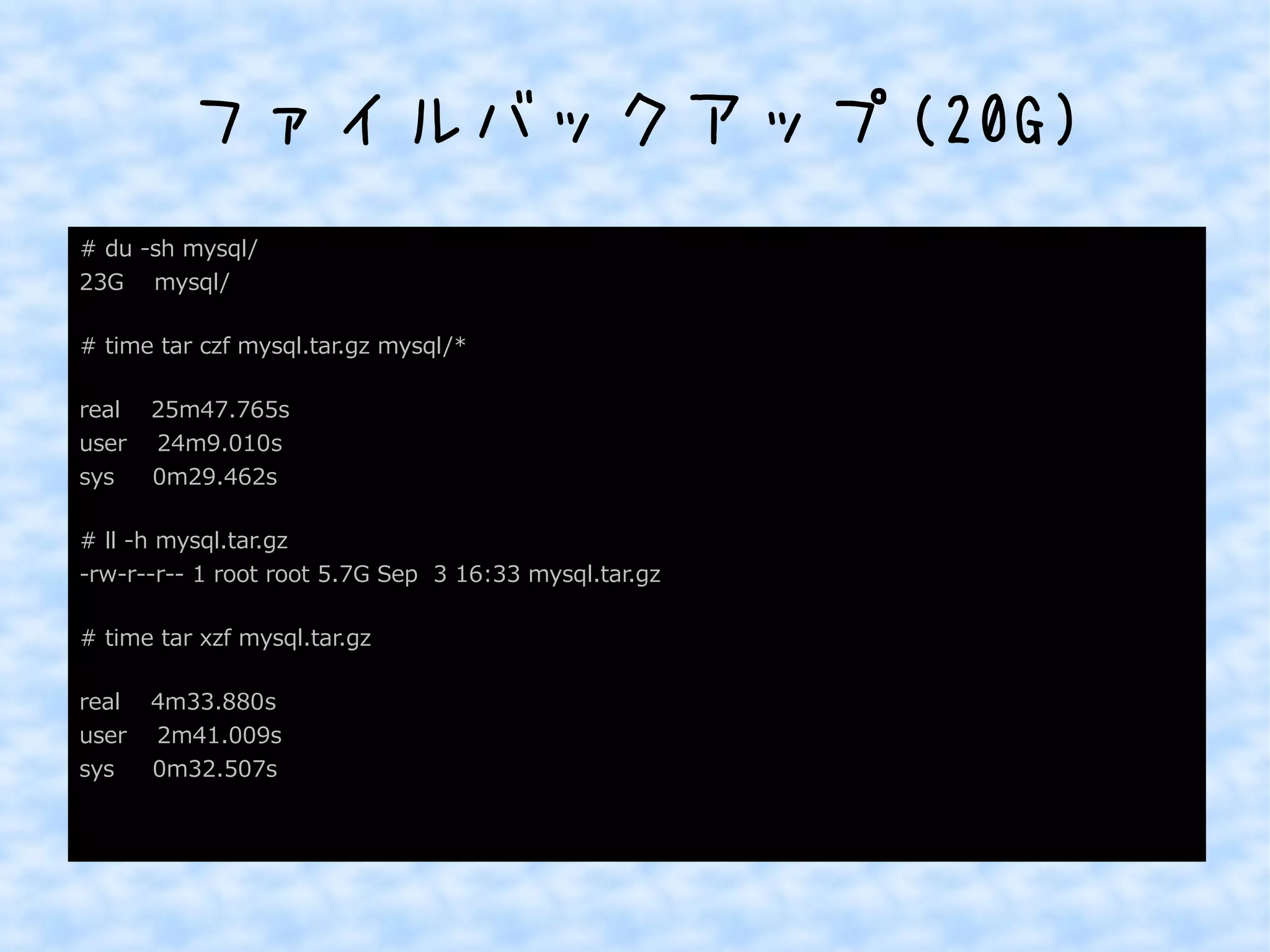 ファイルバックアップ(20G) 
# du -sh mysql/ 
23G mysql/ 
# time tar czf mysql.tar.gz mysql/* 
real 25m47.765s 
user 24m9.010s 
sys 0m29.462s 
# ll -h mysql.tar.gz 
-rw-r--r-- 1 root root 5.7G Sep 3 16:33 mysql.tar.gz 
# time tar xzf mysql.tar.gz 
real 4m33.880s 
user 2m41.009s 
sys 0m32.507s 
 