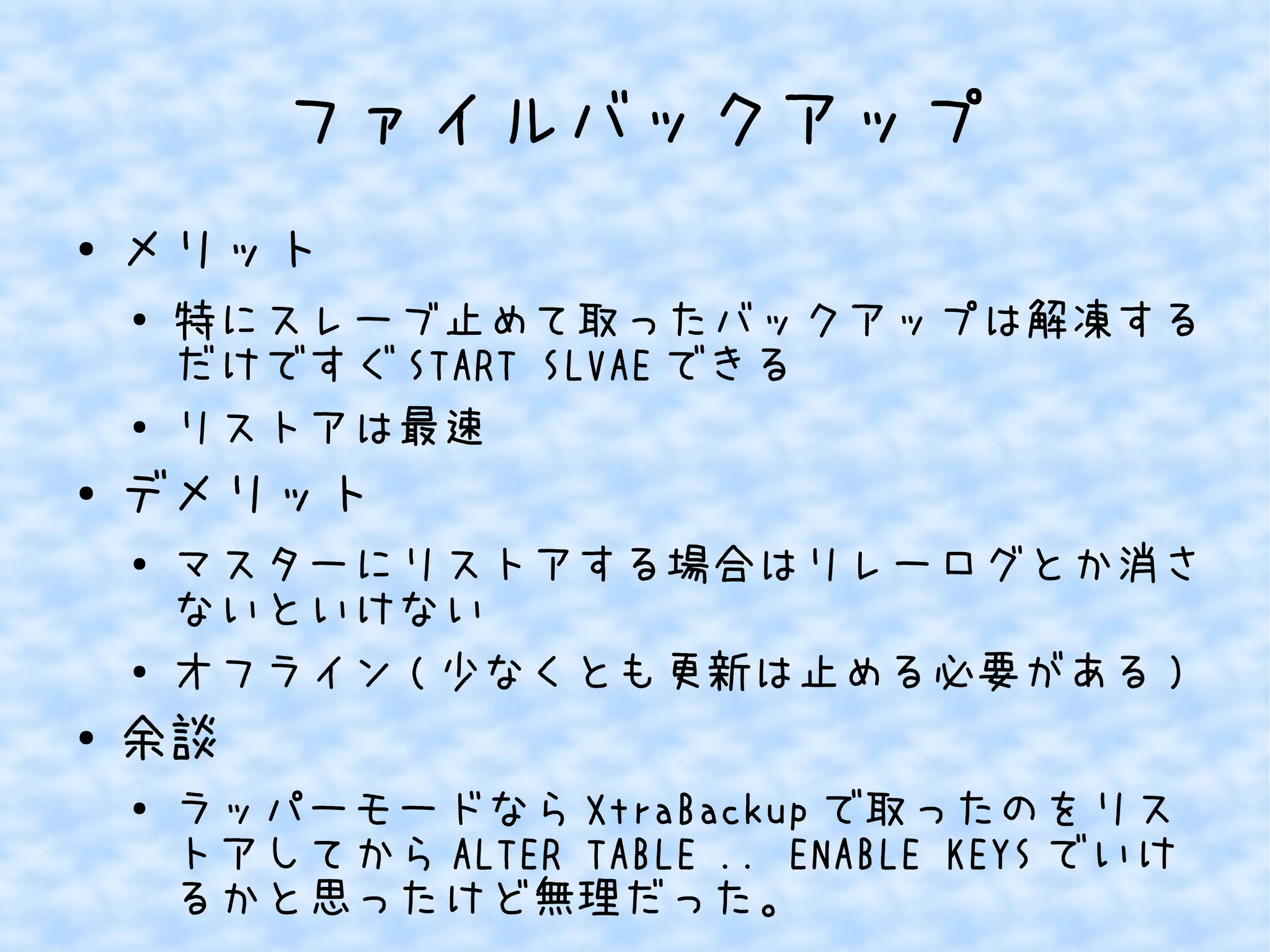 ファイルバックアップ 
● メリット 
● 特にスレーブ止めて取ったバックアップは解凍する 
だけですぐSTART SLVAEできる 
● リストアは最速 
● デメリット 
● マスターにリストアする場合はリレーログとか消さ 
ないといけない 
● オフライン(少なくとも更新は止める必要がある) 
● 余談 
● ラッパーモードならXtraBackupで取ったのをリス 
トアしてからALTER TABLE .. ENABLE KEYSでいけ 
るかと思ったけど無理だった。 
 