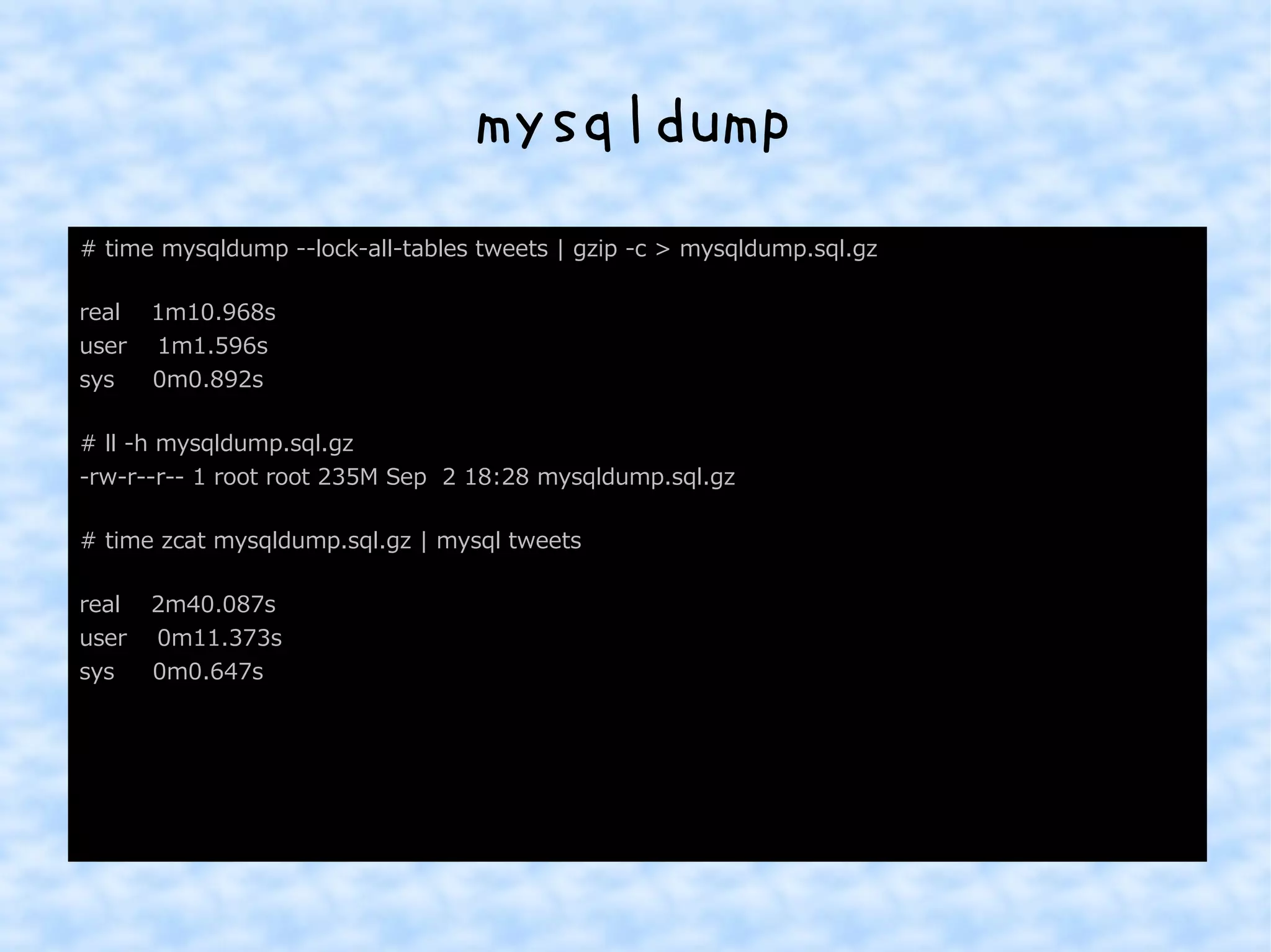 mysqldump 
# time mysqldump --lock-all-tables tweets | gzip -c > mysqldump.sql.gz 
real 1m10.968s 
user 1m1.596s 
sys 0m0.892s 
# ll -h mysqldump.sql.gz 
-rw-r--r-- 1 root root 235M Sep 2 18:28 mysqldump.sql.gz 
# time zcat mysqldump.sql.gz | mysql tweets 
real 2m40.087s 
user 0m11.373s 
sys 0m0.647s 
 