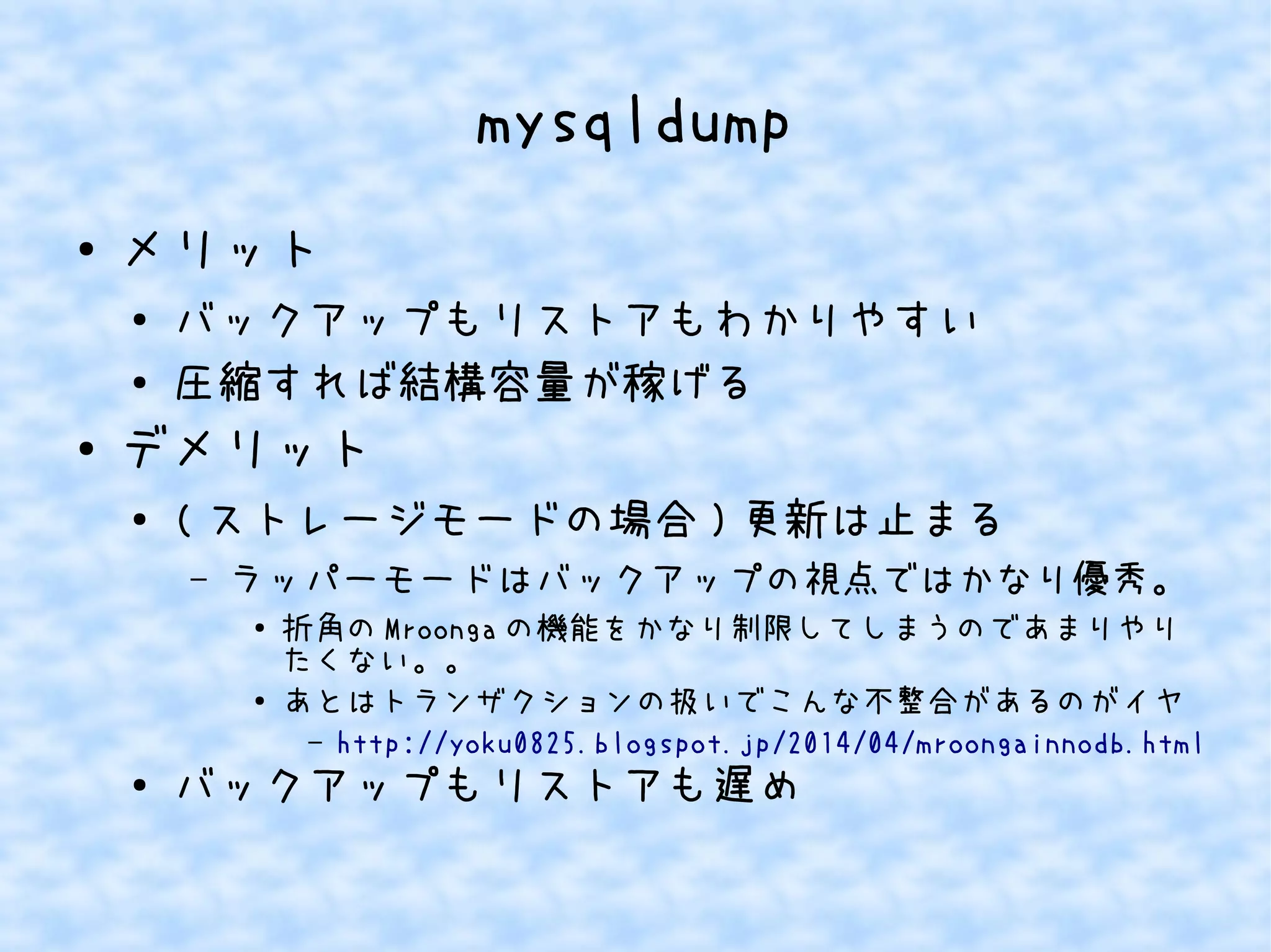 mysqldump 
● メリット 
● バックアップもリストアもわかりやすい 
● 圧縮すれば結構容量が稼げる 
● デメリット 
● (ストレージモードの場合)更新は止まる 
– ラッパーモードはバックアップの視点ではかなり優秀。 
● 折角のMroongaの機能をかなり制限してしまうのであまりやり 
たくない。。 
● あとはトランザクションの扱いでこんな不整合があるのがイヤ 
– http://yoku0825.blogspot.jp/2014/04/mroongainnodb.html 
● バックアップもリストアも遅め 
 