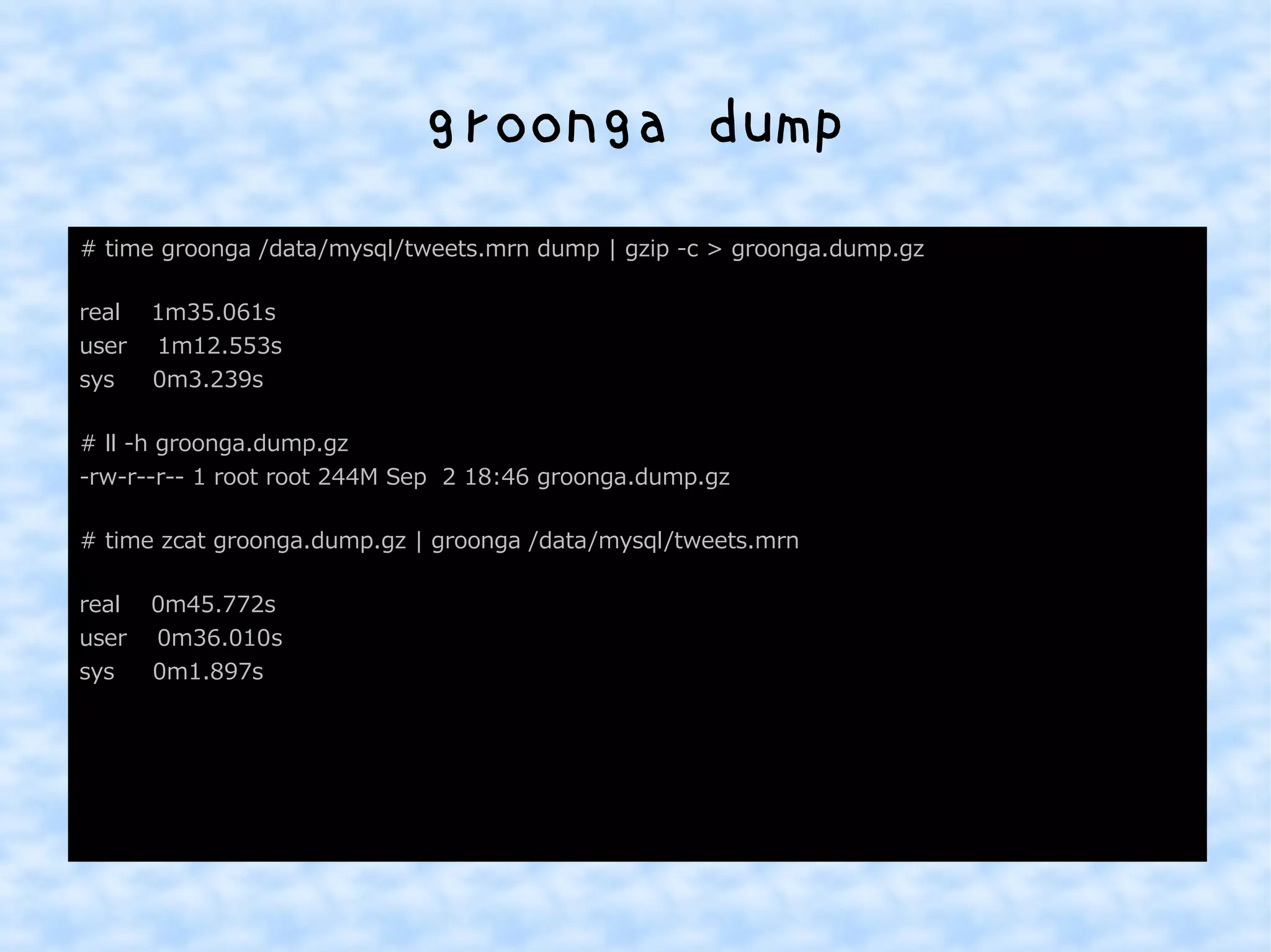 groonga dump 
# time groonga /data/mysql/tweets.mrn dump | gzip -c > groonga.dump.gz 
real 1m35.061s 
user 1m12.553s 
sys 0m3.239s 
# ll -h groonga.dump.gz 
-rw-r--r-- 1 root root 244M Sep 2 18:46 groonga.dump.gz 
# time zcat groonga.dump.gz | groonga /data/mysql/tweets.mrn 
real 0m45.772s 
user 0m36.010s 
sys 0m1.897s 
 
