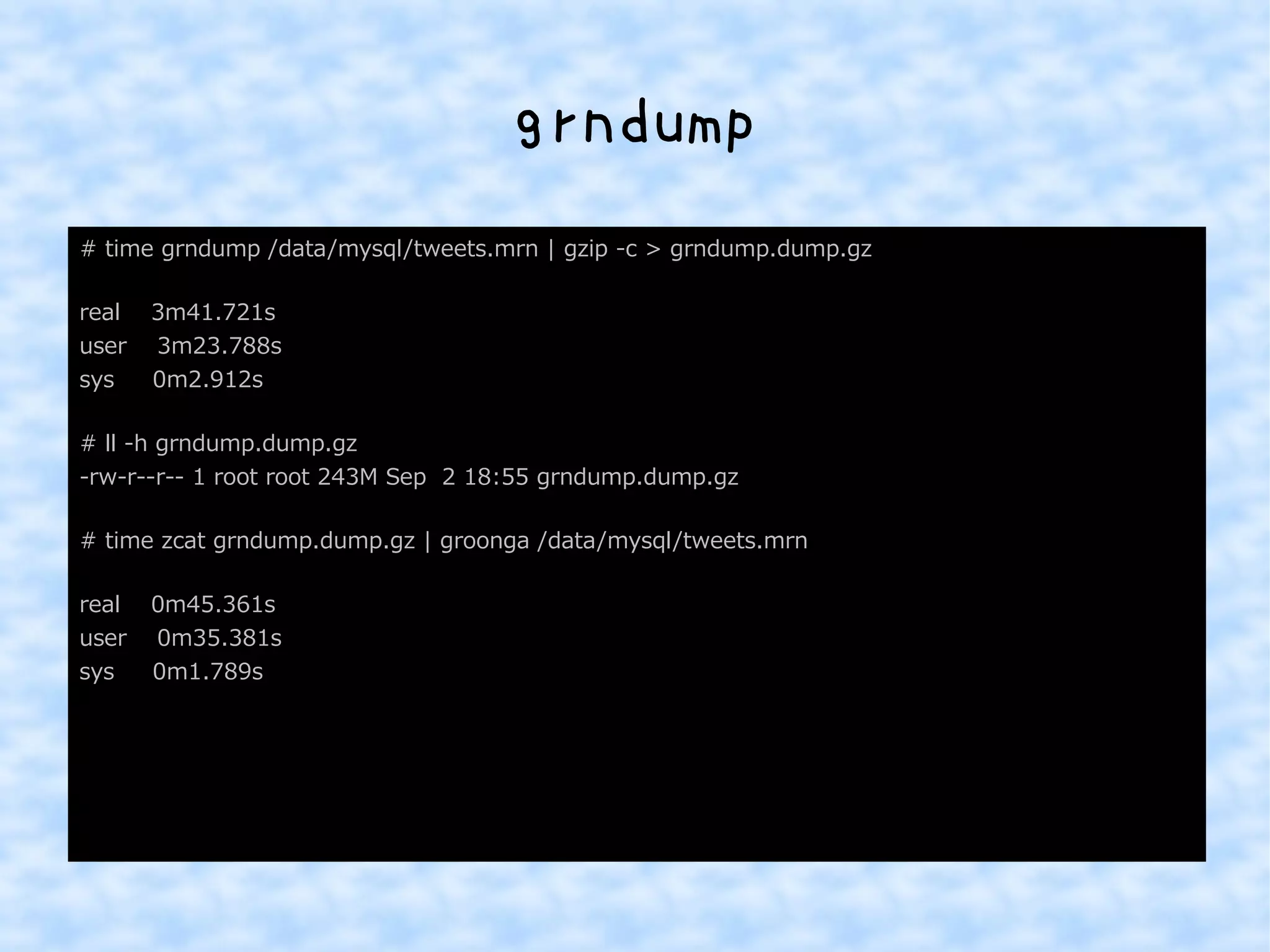 grndump 
# time grndump /data/mysql/tweets.mrn | gzip -c > grndump.dump.gz 
real 3m41.721s 
user 3m23.788s 
sys 0m2.912s 
# ll -h grndump.dump.gz 
-rw-r--r-- 1 root root 243M Sep 2 18:55 grndump.dump.gz 
# time zcat grndump.dump.gz | groonga /data/mysql/tweets.mrn 
real 0m45.361s 
user 0m35.381s 
sys 0m1.789s 
 
