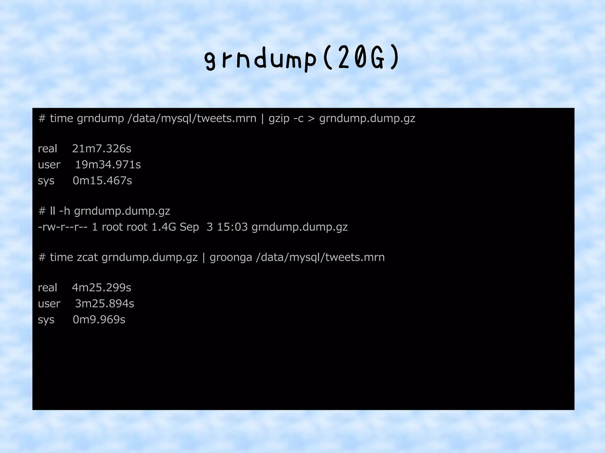 grndump(20G) 
# time grndump /data/mysql/tweets.mrn | gzip -c > grndump.dump.gz 
real 21m7.326s 
user 19m34.971s 
sys 0m15.467s 
# ll -h grndump.dump.gz 
-rw-r--r-- 1 root root 1.4G Sep 3 15:03 grndump.dump.gz 
# time zcat grndump.dump.gz | groonga /data/mysql/tweets.mrn 
real 4m25.299s 
user 3m25.894s 
sys 0m9.969s 
 