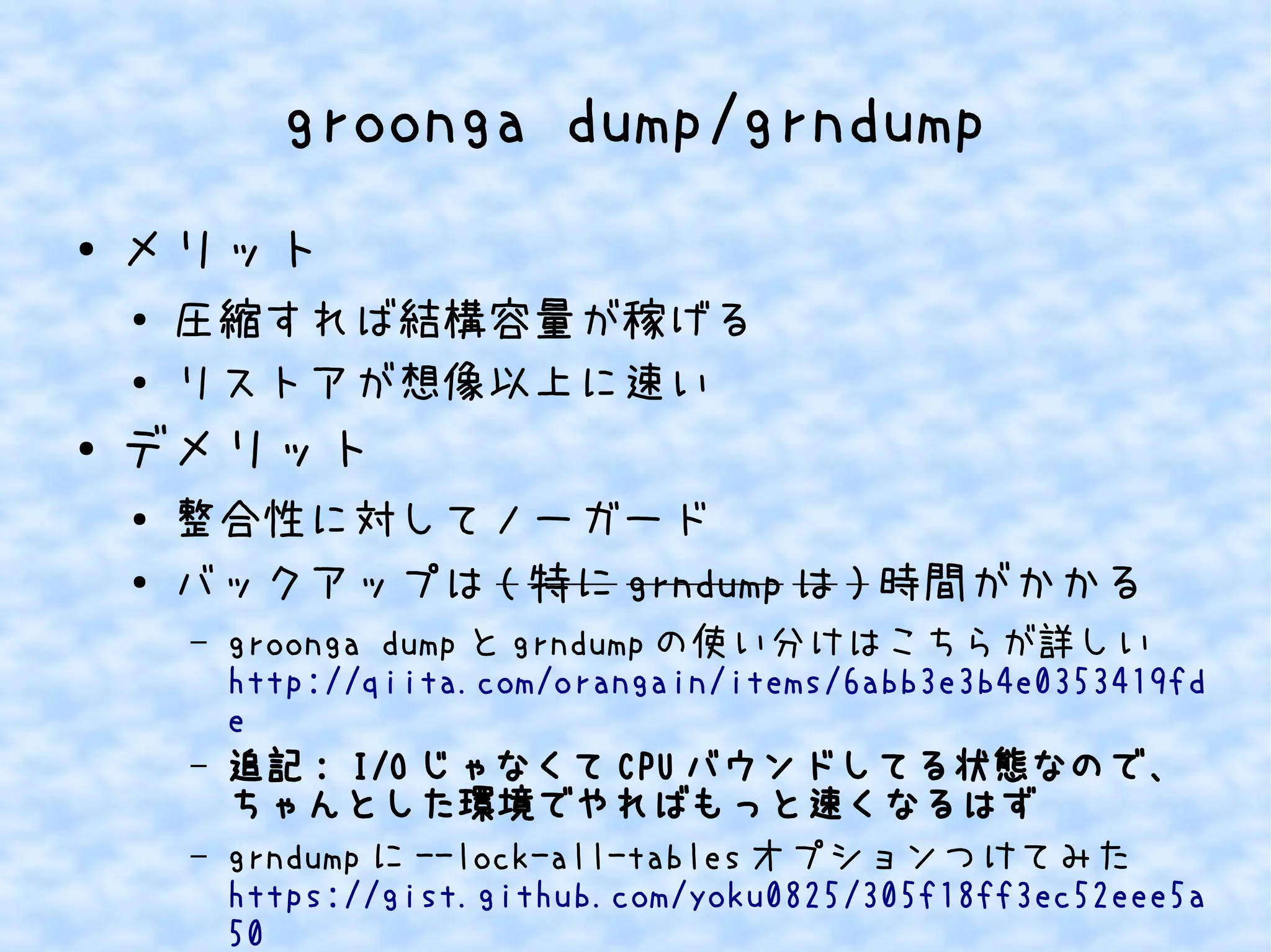 groonga dump/grndump 
● メリット 
● 圧縮すれば結構容量が稼げる 
● リストアが想像以上に速い 
● デメリット 
● 整合性に対してノーガード 
● バックアップは(特にgrndumpは)時間がかかる 
– groonga dumpとgrndumpの使い分けはこちらが詳しい 
http://qiita.com/orangain/items/6abb3e3b4e0353419fd 
e 
– 追記: I/OじゃなくてCPUバウンドしてる状態なので、 
ちゃんとした環境でやればもっと速くなるはず 
– grndumpに--lock-all-tablesオプションつけてみた 
https://gist.github.com/yoku0825/305f18ff3ec52eee5a 
50 
 