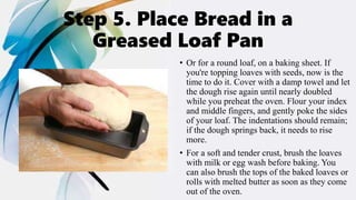 Step 5. Place Bread in a
Greased Loaf Pan
• Or for a round loaf, on a baking sheet. If
you're topping loaves with seeds, now is the
time to do it. Cover with a damp towel and let
the dough rise again until nearly doubled
while you preheat the oven. Flour your index
and middle fingers, and gently poke the sides
of your loaf. The indentations should remain;
if the dough springs back, it needs to rise
more.
• For a soft and tender crust, brush the loaves
with milk or egg wash before baking. You
can also brush the tops of the baked loaves or
rolls with melted butter as soon as they come
out of the oven.
 
