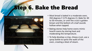 Step 6. Bake the Bread
• Most bread is baked in a moderate oven,
350 degrees F (175 degrees C). Bake for 40
to 50 minutes, or until the crust is golden
brown and the bottom of a loaf sounds
hollow when tapped.
• Baking stones help home ovens mimic
hearth ovens by storing heat and
moderating the temperature.
• To help develop a crisp, chewy crust, use a
spray bottle to spritz the walls of the
oven, creating a blast of steam.
 