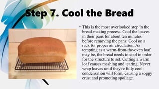 Step 7. Cool the Bread
• This is the most overlooked step in the
bread-making process. Cool the loaves
in their pans for about ten minutes
before removing the pans. Cool on a
rack for proper air circulation. As
tempting as a warm-from-the-oven loaf
may be, the bread needs to cool in order
for the structure to set. Cutting a warm
loaf causes mashing and tearing. Never
wrap loaves until they're fully cool:
condensation will form, causing a soggy
crust and promoting spoilage.
 