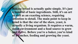 Baking bread is actually quite simple. It's just
a handful of basic ingredients. Still, it's an art
as well as an exacting science, requiring
attention to detail. The main point to keep in
mind is that the star of the show, yeast, is
actually a living organism. It requires a warm,
moist environment and a food source to grow
and thrive. Before you're a baker, you're kind
of a rancher, feeding and growing the yeast.
 