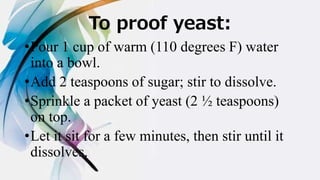 To proof yeast:
•Pour 1 cup of warm (110 degrees F) water
into a bowl.
•Add 2 teaspoons of sugar; stir to dissolve.
•Sprinkle a packet of yeast (2 ½ teaspoons)
on top.
•Let it sit for a few minutes, then stir until it
dissolves.
 