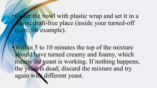 •Cover the bowl with plastic wrap and set it in a
warm, draft-free place (inside your turned-off
oven, for example).
•Within 5 to 10 minutes the top of the mixture
should have turned creamy and foamy, which
means the yeast is working. If nothing happens,
the yeast is dead; discard the mixture and try
again with different yeast.
 