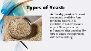 Types of Yeast:
• Active dry yeast is the most
commonly available form
for home bakers. It is
available in 1/4-oz packets
or jars. Store jars in the
refrigerator after opening. Be
sure to check the expiration
date before baking.
 