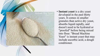 • Instant yeast is a dry yeast
developed in the past thirty
years. It comes in smaller
granules than active dry yeast,
absorbs liquid rapidly, and
doesn't need to be hydrated or
"proofed" before being mixed
into flour. "Bread Machine
Yeast" is instant yeast that may
include ascorbic acid, a dough
conditioner.
 