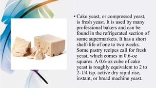 • Cake yeast, or compressed yeast,
is fresh yeast. It is used by many
professional bakers and can be
found in the refrigerated section of
some supermarkets. It has a short
shelf-life of one to two weeks.
Some pastry recipes call for fresh
yeast, which comes in 0.6-oz
squares. A 0.6-oz cube of cake
yeast is roughly equivalent to 2 to
2-1/4 tsp. active dry rapid rise,
instant, or bread machine yeast.
 