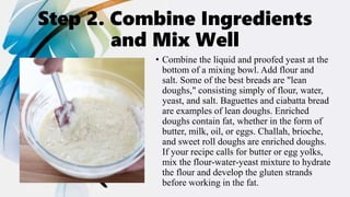 Step 2. Combine Ingredients
and Mix Well
• Combine the liquid and proofed yeast at the
bottom of a mixing bowl. Add flour and
salt. Some of the best breads are "lean
doughs," consisting simply of flour, water,
yeast, and salt. Baguettes and ciabatta bread
are examples of lean doughs. Enriched
doughs contain fat, whether in the form of
butter, milk, oil, or eggs. Challah, brioche,
and sweet roll doughs are enriched doughs.
If your recipe calls for butter or egg yolks,
mix the flour-water-yeast mixture to hydrate
the flour and develop the gluten strands
before working in the fat.
 