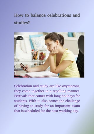 How to balance celebrations and
studies?
Celebration and study are like oxymorons,
they come together in a repelling manner.
Festivals that comes with long holidays for
students. With it, also comes the challenge
of having to study for an important exam
that is scheduled for the next working day.
 