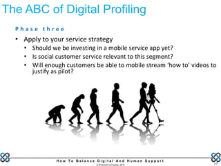 H o w T o B a l a n c e D i g i t a l A n d H u m a n S u p p o r t
© Brainfood Consulting 2016 17
P h a s e t h r e e
• Apply to your service strategy
• Should we be investing in a mobile service app yet?
• Is social customer service relevant to this segment?
• Will enough customers be able to mobile stream ‘how to’ videos to
justify as pilot?
The ABC of Digital Profiling
 
