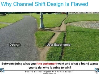 H o w T o B a l a n c e D i g i t a l A n d H u m a n S u p p o r t
© Brainfood Consulting 2016 26
Why Channel Shift Design Is Flawed
Between doing what you (the customer) want and what a brand wants
you to do, who is going to win?
 