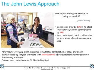 H o w T o B a l a n c e D i g i t a l A n d H u m a n S u p p o r t
© Brainfood Consulting 2016 6
The John Lewis Approach
• Online sales grew by 17% in its latest
financial year, with m-commerce up
by 34%
• John Lewis found that its online sales
go up in areas where it opens a new
shop
“Our results were very much a result of the effective combination of shops and online,
demonstrated by the fact that more than three-quarters of our customers made a purchase
from one of our shops,”
Source: John Lewis chairman Sir Charlie Mayfield.
 