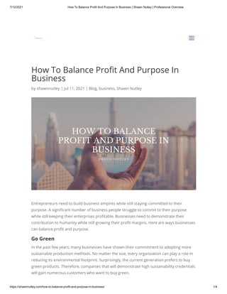 7/12/2021 How To Balance Profit And Purpose In Business | Shawn Nutley | Professional Overview
https://shawnnutley.com/how-to-balance-profit-and-purpose-in-business/ 1/4
How To Balance Profit And Purpose In
Business
by shawnnutley | Jul 11, 2021 | Blog, business, Shawn Nutley
Entrepreneurs need to build business empires while still staying committed to their
purpose. A significant number of business people struggle to commit to their purpose
while still keeping their enterprises profitable. Businesses need to demonstrate their
contribution to humanity while still growing their profit margins. Here are ways businesses
can balance profit and purpose.
Go Green
In the past few years, many businesses have shown their commitment to adopting more
sustainable production methods. No matter the size, every organization can play a role in
reducing its environmental footprint. Surprisingly, the current generation prefers to buy
green products. Therefore, companies that will demonstrate high sustainability credentials
will gain numerous customers who want to buy green.


a
a
 