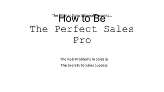 How to Be
The Perfect Sales
Pro
The Master Sales Manual Presents…
The Real Problems In Sales &
The Secrets To Sales Success
 