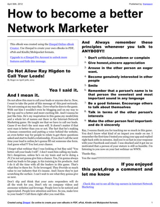 April 30th, 2012                                                                                                      Published by: thareason




How to become a better
Network Marketer
  This eBook was created using the Zinepal Online eBook
                                                                      And    Always  remember   these
  Creator. Use Zinepal to create your own eBooks in PDF,              principles whenever you talk to
  ePub and Kindle/Mobipocket formats.                                 ANYBODY!!
  Upgrade to a Zinepal Pro Account to unlock more                       1. Don’t criticize,condemn or complain
  features and hide this message.                                       2. Give honest,sincere appreciation
                                                                        3. Arouse in the other person an eager
Do Not Allow Ray Higdon to                                                  want.
Call Your Leads!                                                        4. Become genuinely interested in other
By Roger on April 30th, 2012                                                people
                                                                        5. Smile

                          Yea I said it.                                6. Remember that a person’s name is to

And I mean it.                                                              that person the sweetest and most
                                                                            important sound in any language
Do not allow this man to call your leads or anyone else to. Now,
I want to take the point of this message of this post seriously.        7. Be a good listener. Encourage others
I’m not coming at my man Ray. I love what he does to the game.              to talk about themselves
With out him I wouldn’t even be blogging and on my way to
                                                                        8. Talk in terms of the other person’s
the top and to a better and more exciting life. And I wanna be
just like him. He’s my inspiration in this game,my model,him                interests
and a whole lot of names out there in the Internet-Network              9. Make the other person feel important-
Marketing game. He taught me that we have to call our leads.
Cause if we don’t the next man will. It doesn’t matter if that              and do it sincerely
next man is better than you or not. The fact that he’s making
                                                                      Ray, I wanna thank you for teaching me so much in this game.
a human connection and putting a voice behind the website,
                                                                      You don’t know what kind of an impact you made on me. I
an even better way for people to relate to,get there questions
                                                                      remember the first time I tested you using your app and replied
asked and start to build a relationship. If you don’t call the next
                                                                      right back with-in minutes. And you’re so fast in your response
time your lead is online,he’s gonna fill out someone else form.
                                                                      with your Facebook and email. I was shocked and it got me so
And guess what?? You lost your chance.
                                                                      motivated that a person of your stature is still so humble. I’m
I forget what webinar that I was looking at but Ray said “You         listening to you now on your last webinar on WWN.
better call your leads I will”. I don’t want him calling my leads.
                                                                      Thanks Ray,
He’s dangerous, unless he’s on my team and we’re doing a
JV,I’m not not gonna give him a chance. Yea, I’m gonna always         You the man!!!!!!!!!!!!!!!!!!!!!!!!!!!!!!!!!!!!!!!
send my leads to his page, to his training,to his products. And
I do it all the time with all the leaders in this game. That’s                                         If you enjoyed
                                                                      this post,drop a comment and
what they’re there for. To be leveraged. They Provide so much
value to our industry that it’s insane. And i know they’re just
scratching the surface. I can’t wait to see what they gonna give      let me know
us next.
Don’t slip and think that your auto responders will do
all the work for you. Don’t rely on company videos and                 Check this out to see all the top earners in Internet-Network
awesome websites and leverage. People love to be noticed and          Marketing
appreciated. People love attention and love. So yea, make love
to your leads!!! Call them right after you read this.


Created using Zinepal. Go online to create your own eBooks in PDF, ePub, Kindle and Mobipocket formats.                                    1
 