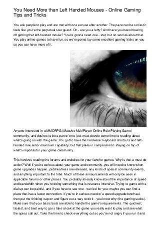 You Need More than Left Handed Mouses - Online Gaming
Tips and Tricks
You ask people to play and are met with one excuse after another. The pace can be so fast it
feels like you're the perpetual rear guard. Oh - are you a lefty? And have you been blowing
off getting that left-handed mouse? You're gonna need one - stat, but no worries about that.
You play online games to have fun, so we're gonna lay some excellent gaming tricks on you
so you can have more of it.
Anyone interested in a MMORPG (Massive MultiPlayer Online Role Playing Game)
community, and desires to be a part of one, just must devote some time to reading about
what's going on with the game. You got to have the hardware: keyboard shortcuts and left-
handed mouse for maximum capability; but that pales in comparison to staying on top of
what's important in your game community.
This involves reading the forums and websites for your favorite games. Why is that a must-do
action? Well if you're serious about your game and community, you will need to know when
game upgrades happen, patches/fixes are released, any kinds of special community events,
and anything important to the tribe. Much of these announcements will only be seen in
applicable forums or other places. You probably already know about the importance of speed
and bandwidth when you're doing something that is resource intensive. Trying to game with a
dial-up can be painful, and if you have to use one - we feel for you; maybe you can find a
place that has a faster connection. If you're in serious need of a speed upgrade/overhaul,
then put the thinking cap on and figure out a way to do it - you know why (the gaming sucks).
Make sure that your basic tools are able to handle the game's requirements. The quickest,
fastest, and best way to go is take a look at the game you really want to play and see what
the specs call out. Take the time to check everything out so you're not angry if you run it and
 