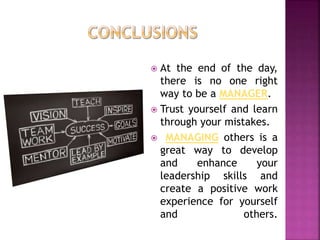  At the end of the day,
there is no one right
way to be a MANAGER.
 Trust yourself and learn
through your mistakes.
 MANAGING others is a
great way to develop
and enhance your
leadership skills and
create a positive work
experience for yourself
and others.
 