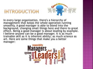 In every large organization, there's a hierarchy of
management that keeps the whole operation running
smoothly. A good manager is able to blend into the
background, changing small things here and there to great
effect. Being a good manager is about leading by example.
I believe anyone can be a good manager. It is as much
trainable skill as it is inherent ability; as much science as
art. Here are some things that make you a better
manager:
 
