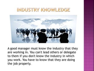 A good manager must know the industry that they
are working in. You can't lead others or delegate
to them if you don't know the industry in which
you work. You have to know that they are doing
the job properly.
 