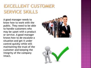 A good manager needs to
know how to work with the
public. They need to be able
to handle customers who
may be upset with a product
or service. A good manager
knows how to de-escalate a
situation and get it under
control quickly while still
maintaining the trust of the
customer and keeping the
integrity of the company
intact.
 