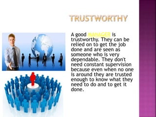 A good MANAGER is
trustworthy. They can be
relied on to get the job
done and are seen as
someone who is very
dependable. They don't
need constant supervision
because even when no one
is around they are trusted
enough to know what they
need to do and to get it
done.
 