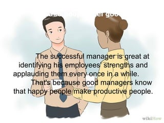  The successful manager is great at 
identifying his employees' strengths and 
applauding them every once in a while.        
     That's because good managers know 
that happy people make productive people. 
   
Make people feel good
 
