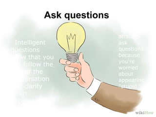 Ask questions
Intelligent
questions
show that you
can follow the
flow of the
conversation
and clarify
when
necessary
Don't be
afraid to
ask
questions
because
you're
worried
about
appearing
"stupid."
 