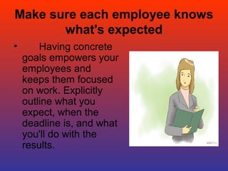 Make sure each employee knows
what's expected
•       Having concrete 
goals empowers your 
employees and 
keeps them focused 
on work. Explicitly 
outline what you 
expect, when the 
deadline is, and what 
you'll do with the 
results. 
 