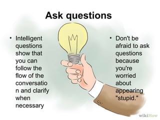 Ask questions
• Intelligent
questions
show that
you can
follow the
flow of the
conversatio
n and clarify
when
necessary
• Don't be
afraid to ask
questions
because
you're
worried
about
appearing
"stupid."
 