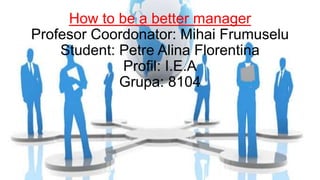 How to be a better manager
Profesor Coordonator: Mihai Frumuselu
Student: Petre Alina Florentina
Profil: I.E.A
Grupa: 8104
 