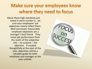 About those high standards just
noted in point number 2… be
sure your employees’ job
objectives clearly reflect them.
Well-conceived, measurable
employee objectives are a
manager’s best friend. They
move job performance from
the realm of the subjective
into – no surprise – the
objective. If created
thoughtfully at the start of the
year, objectives will be a
valuable guide for both
employee and manager as the
year unfolds.
 