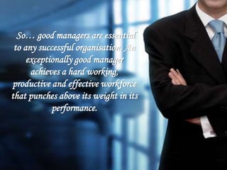 So… good managers are essential
to any successful organisation. An
exceptionally good manager
achieves a hard working,
productive and effective workforce
that punches above its weight in its
performance.
 