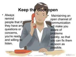 Keep the door open
• Always
remind
people that if
they have any
questions or
concerns,
you're ready
and willing to
listen.
• Maintaining an
open channel of
communication
will make you
aware of
problems
quickly, so that
you can fix them
as soon as
possible.
 