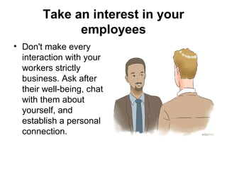 Take an interest in your
employees
• Don't make every
interaction with your
workers strictly
business. Ask after
their well-being, chat
with them about
yourself, and
establish a personal
connection.
 