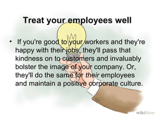 Treat your employees well
• If you're good to your workers and they're
happy with their jobs, they'll pass that
kindness on to customers and invaluably
bolster the image of your company. Or,
they'll do the same for their employees
and maintain a positive corporate culture.
 