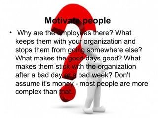 Motivate people
• Why are the employees there? What
keeps them with your organization and
stops them from going somewhere else?
What makes the good days good? What
makes them stick with the organization
after a bad day or a bad week? Don't
assume it's money - most people are more
complex than that.
 