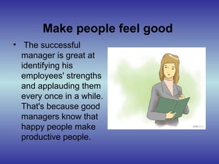 Make people feel good
• The successful
manager is great at
identifying his
employees' strengths
and applauding them
every once in a while.
That's because good
managers know that
happy people make
productive people.
 