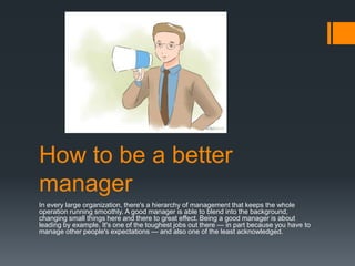 How to be a better
manager
In every large organization, there's a hierarchy of management that keeps the whole
operation running smoothly. A good manager is able to blend into the background,
changing small things here and there to great effect. Being a good manager is about
leading by example. It's one of the toughest jobs out there — in part because you have to
manage other people's expectations — and also one of the least acknowledged.
 